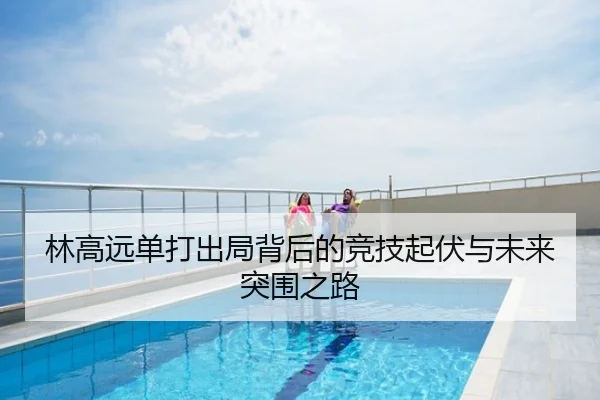 林高远单打出局背后的竞技起伏与未来突围之路