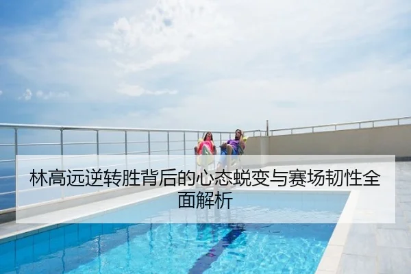 林高远逆转胜背后的心态蜕变与赛场韧性全面解析