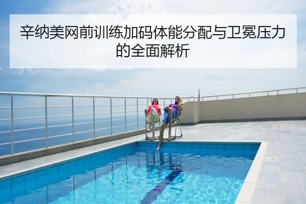 辛纳美网前训练加码体能分配与卫冕压力的全面解析