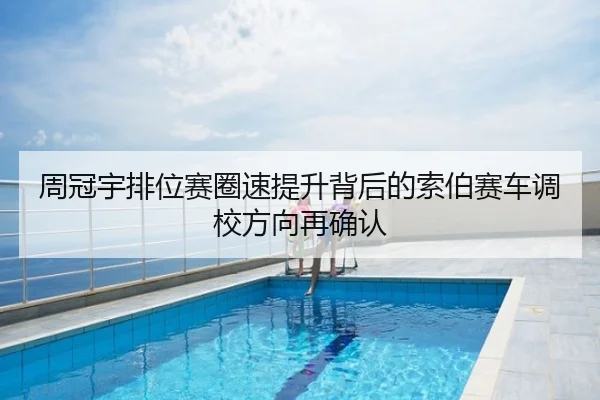 周冠宇排位赛圈速提升背后的索伯赛车调校方向再确认