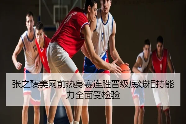 张之臻美网前热身赛连胜晋级底线相持能力全面受检验