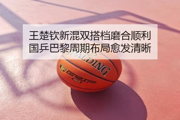王楚钦新混双搭档磨合顺利 国乒巴黎周期布局愈发清晰