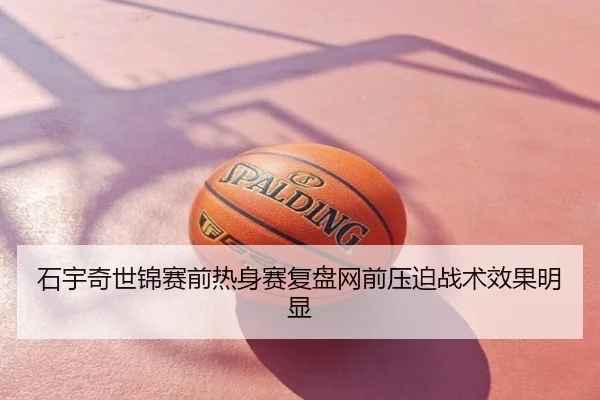 石宇奇世锦赛前热身赛复盘网前压迫战术效果明显