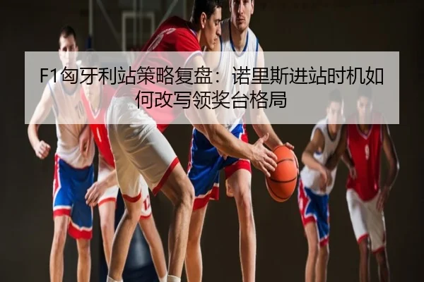 F1匈牙利站策略复盘：诺里斯进站时机如何改写领奖台格局