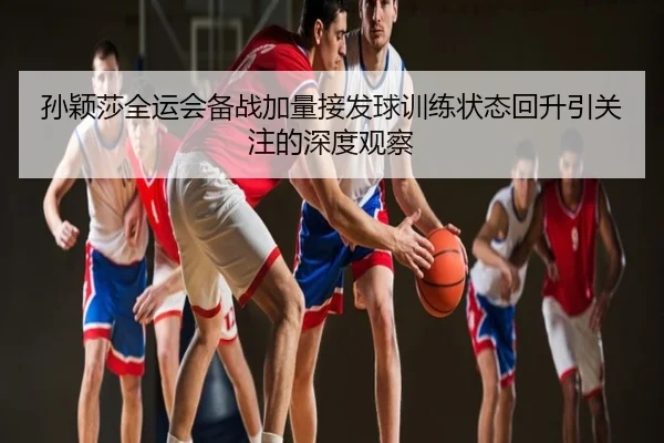 孙颖莎全运会备战加量接发球训练状态回升引关注的深度观察