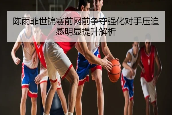 陈雨菲世锦赛前网前争夺强化对手压迫感明显提升解析