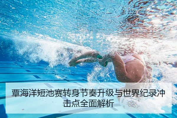 覃海洋短池赛转身节奏升级与世界纪录冲击点全面解析