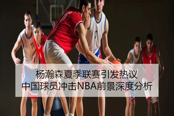 杨瀚森夏季联赛引发热议 中国球员冲击NBA前景深度分析