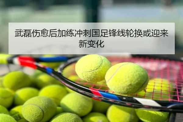 武磊伤愈后加练冲刺国足锋线轮换或迎来新变化